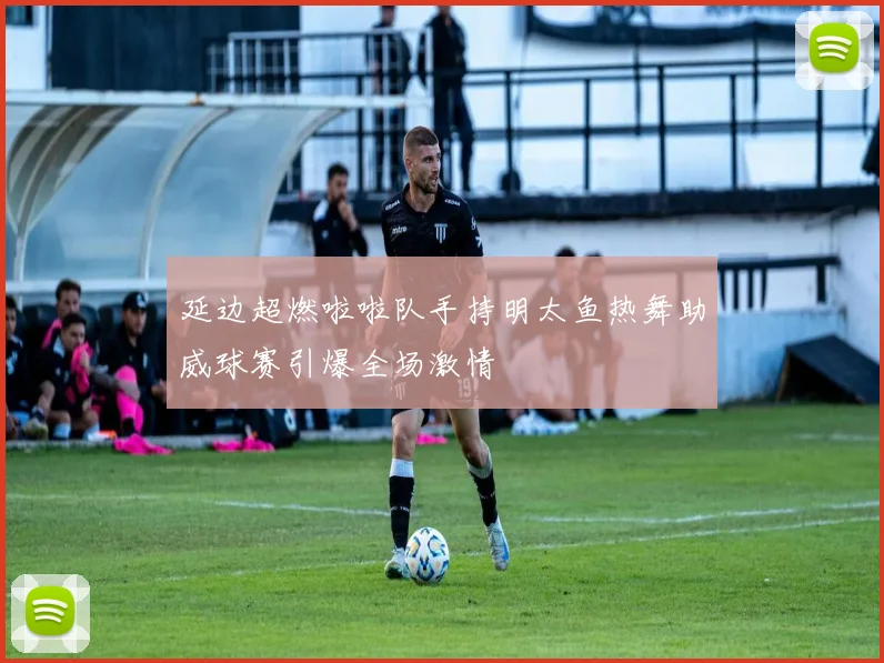 延边超燃啦啦队手持明太鱼热舞助威球赛引爆全场激情
