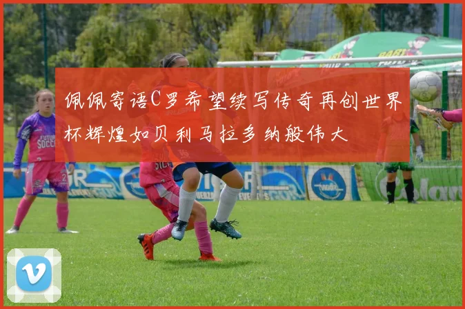 佩佩寄语C罗希望续写传奇再创世界杯辉煌如贝利马拉多纳般伟大