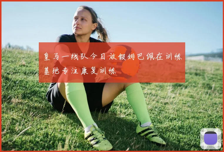 皇马一线队今日放假姆巴佩在训练基地专注康复训练