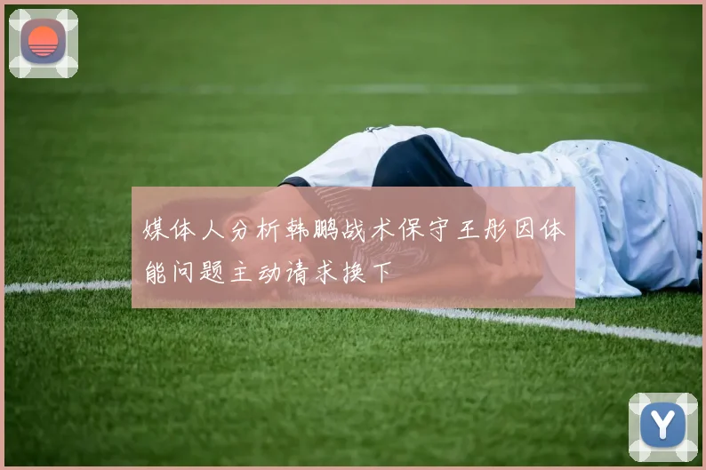 媒体人分析韩鹏战术保守王彤因体能问题主动请求换下