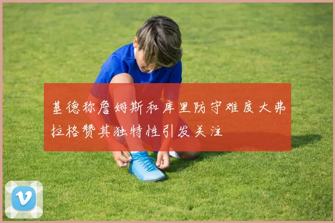 基德称詹姆斯和库里防守难度大弗拉格赞其独特性引发关注