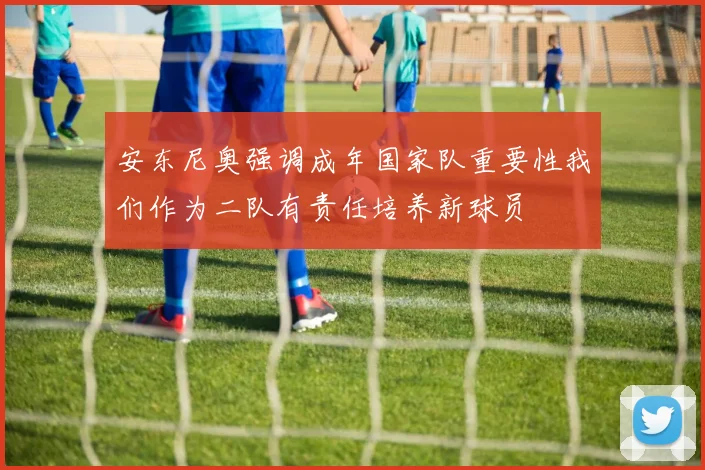 安东尼奥强调成年国家队重要性我们作为二队有责任培养新球员