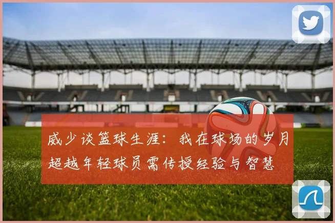 威少谈篮球生涯：我在球场的岁月超越年轻球员需传授经验与智慧
