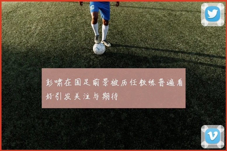 彭啸在国足前景被历任教练普遍看好引发关注与期待