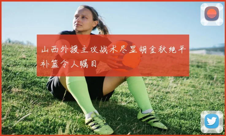 山西外援主攻战术尽显胡金秋绝平补篮令人瞩目