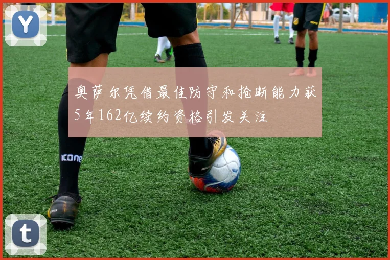 奥萨尔凭借最佳防守和抢断能力获5年162亿续约资格引发关注