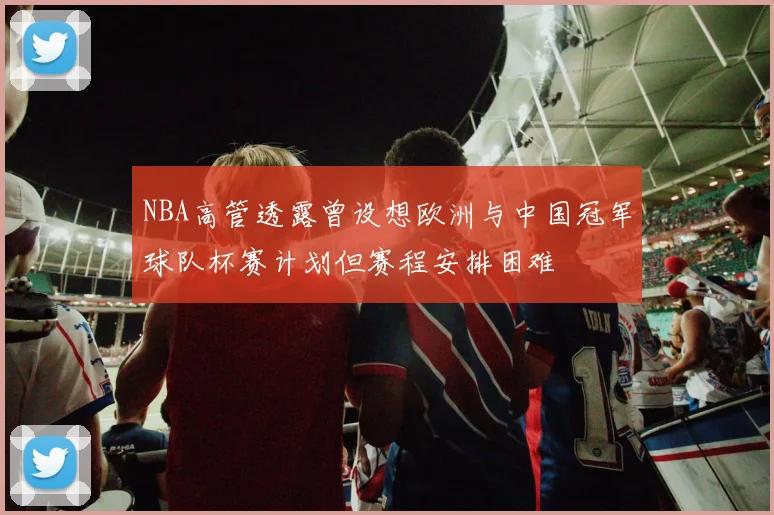 NBA高管透露曾设想欧洲与中国冠军球队杯赛计划但赛程安排困难