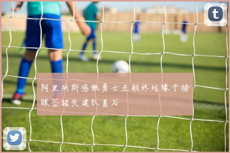 阿里纳斯感慨勇士王朝终结缘于榜眼签错失建队基石