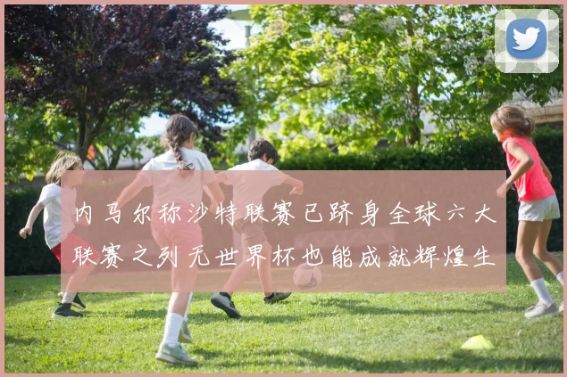 内马尔称沙特联赛已跻身全球六大联赛之列无世界杯也能成就辉煌生涯