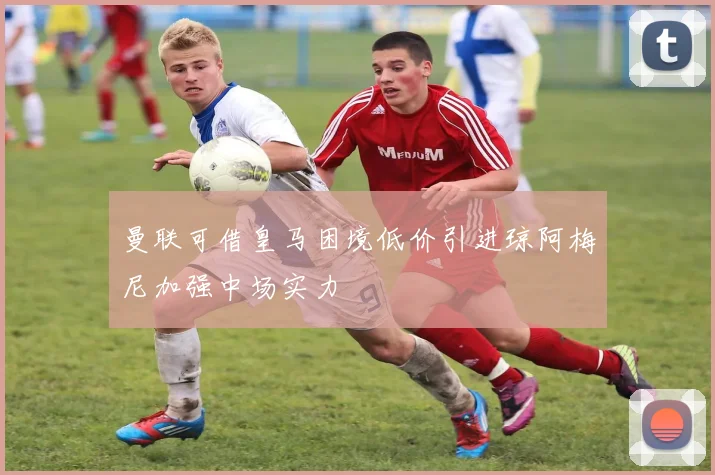 曼联可借皇马困境低价引进琼阿梅尼加强中场实力