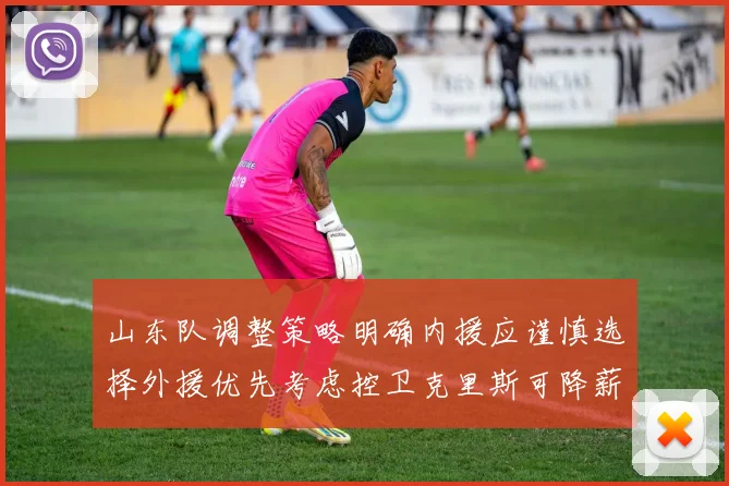 山东队调整策略明确内援应谨慎选择外援优先考虑控卫克里斯可降薪续约