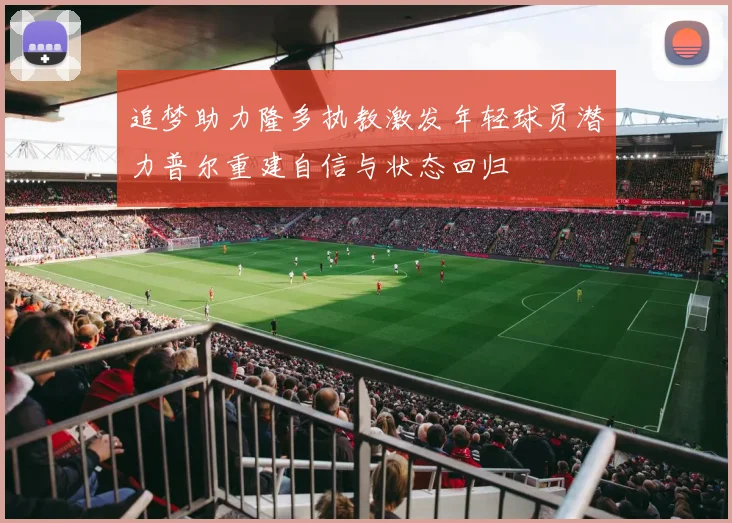 追梦助力隆多执教激发年轻球员潜力普尔重建自信与状态回归