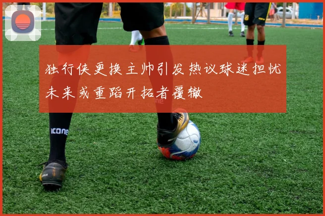 独行侠更换主帅引发热议球迷担忧未来或重蹈开拓者覆辙