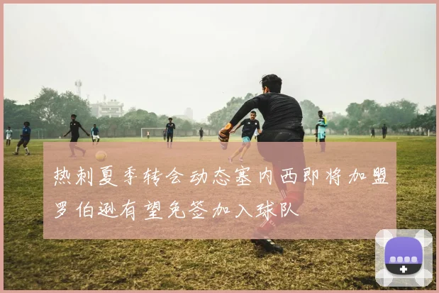 热刺夏季转会动态塞内西即将加盟罗伯逊有望免签加入球队