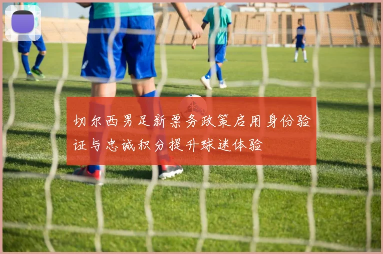 切尔西男足新票务政策启用身份验证与忠诚积分提升球迷体验