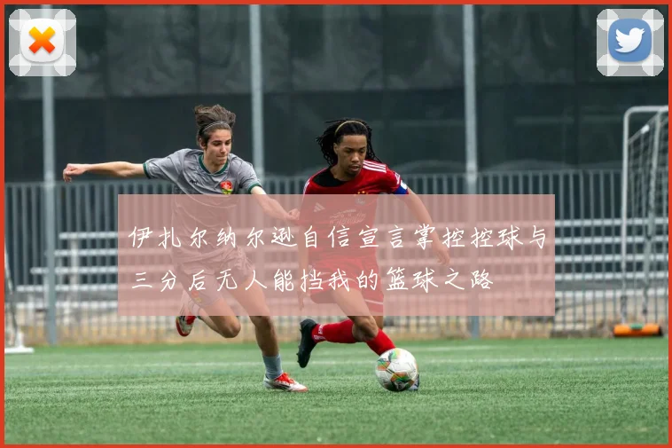 伊扎尔纳尔逊自信宣言掌控控球与三分后无人能挡我的篮球之路