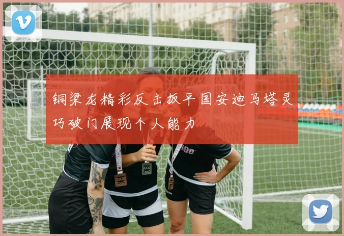 铜梁龙精彩反击扳平国安迪马塔灵巧破门展现个人能力