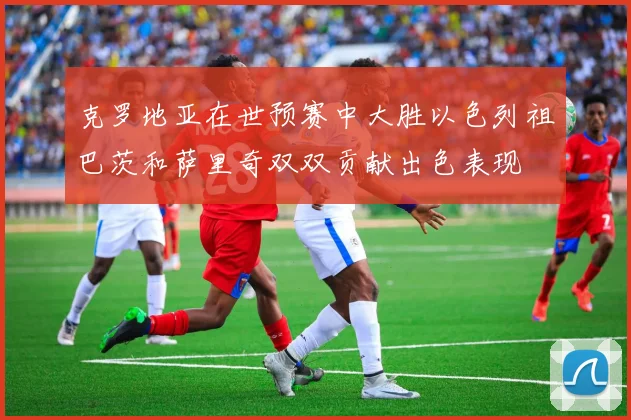 克罗地亚在世预赛中大胜以色列祖巴茨和萨里奇双双贡献出色表现