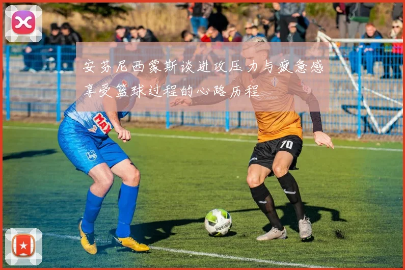 安芬尼西蒙斯谈进攻压力与疲惫感享受篮球过程的心路历程