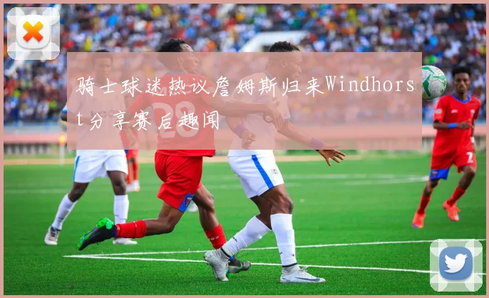 骑士球迷热议詹姆斯归来Windhorst分享赛后趣闻