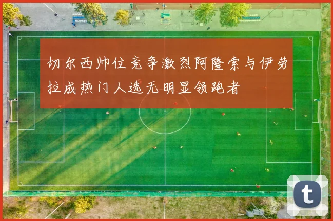 切尔西帅位竞争激烈阿隆索与伊劳拉成热门人选无明显领跑者