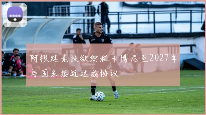 阿根廷竞技欲续租卡博尼至2027年与国米接近达成协议