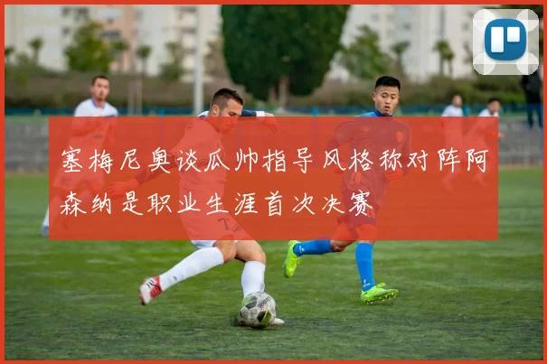塞梅尼奥谈瓜帅指导风格称对阵阿森纳是职业生涯首次决赛