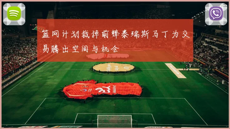 篮网计划裁掉前锋泰瑞斯马丁为交易腾出空间与机会