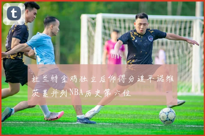 杜兰特金鸡独立后仰得分追平诺维茨基并列NBA历史第六位