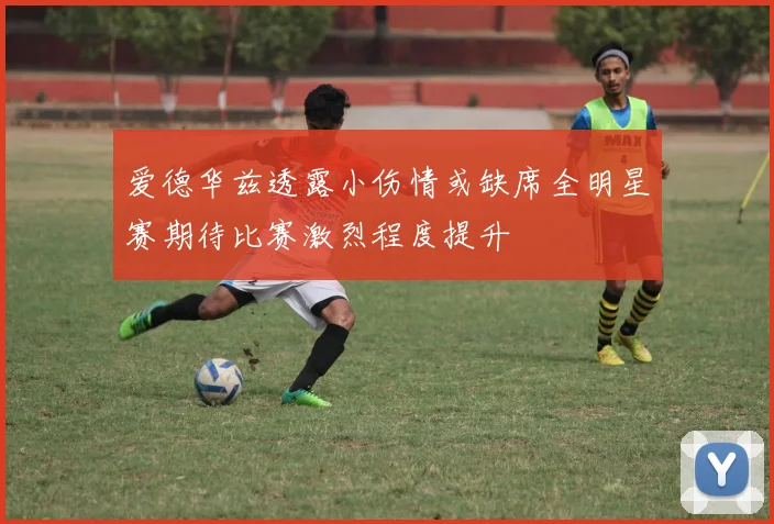 爱德华兹透露小伤情或缺席全明星赛期待比赛激烈程度提升