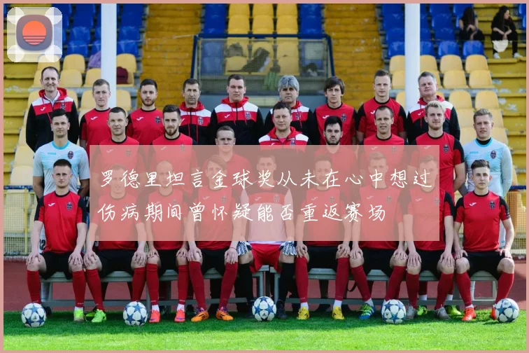 罗德里坦言金球奖从未在心中想过伤病期间曾怀疑能否重返赛场