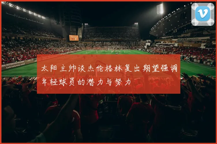 太阳主帅谈杰伦格林复出期望强调年轻球员的潜力与努力