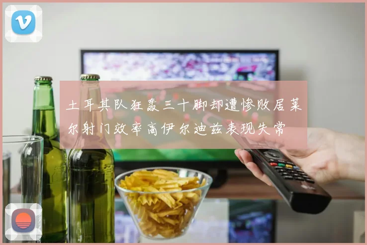 土耳其队狂轰三十脚却遭惨败居莱尔射门效率高伊尔迪兹表现失常